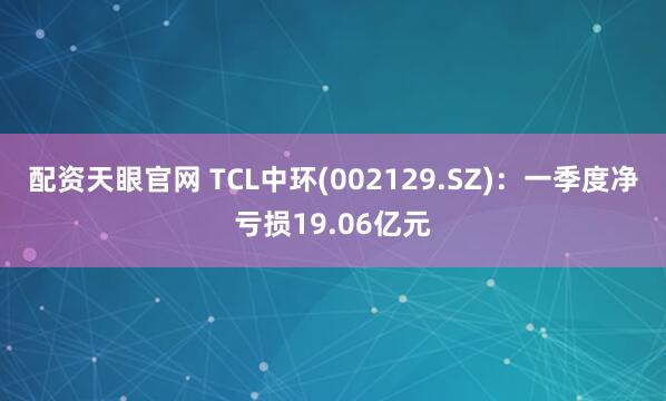配资天眼官网 TCL中环(002129.SZ)：一季度净亏损19.06亿元