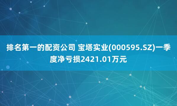 排名第一的配资公司 宝塔实业(000595.SZ)一季度净亏损2421.01万元
