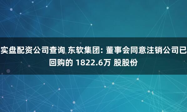 实盘配资公司查询 东软集团: 董事会同意注销公司已回购的 1822.6万 股股份