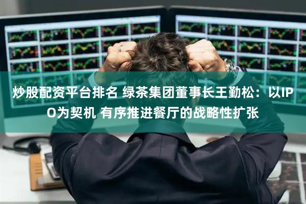 炒股配资平台排名 绿茶集团董事长王勤松：以IPO为契机 有序推进餐厅的战略性扩张