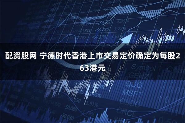 配资股网 宁德时代香港上市交易定价确定为每股263港元