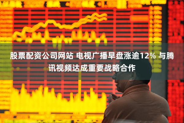 股票配资公司网站 电视广播早盘涨逾12% 与腾讯视频达成重要战略合作