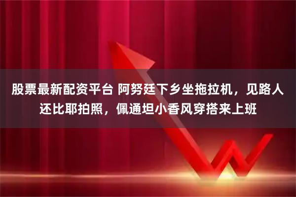 股票最新配资平台 阿努廷下乡坐拖拉机，见路人还比耶拍照，佩通坦小香风穿搭来上班