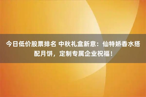 今日低价股票排名 中秋礼盒新意：仙特娇香水搭配月饼，定制专属企业祝福！
