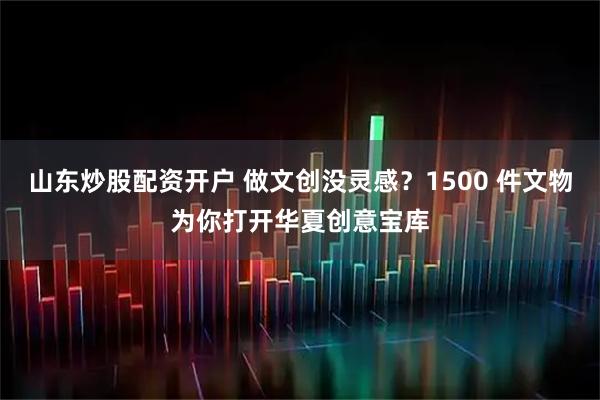 山东炒股配资开户 做文创没灵感？1500 件文物为你打开华夏创意宝库