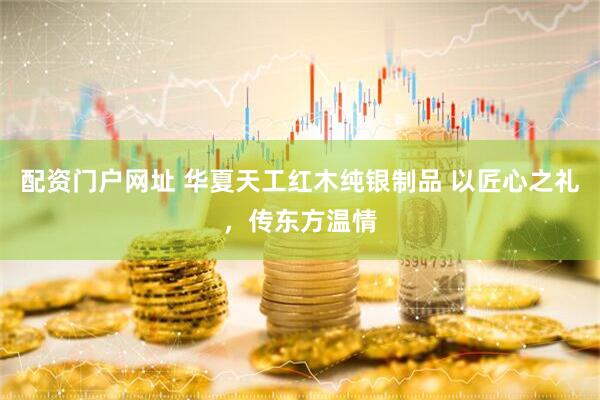 配资门户网址 华夏天工红木纯银制品 以匠心之礼，传东方温情