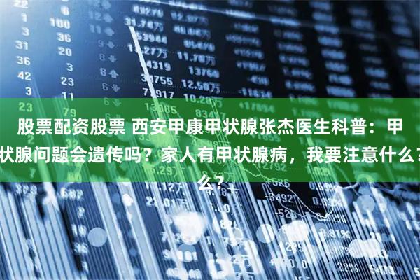 股票配资股票 西安甲康甲状腺张杰医生科普：甲状腺问题会遗传吗？家人有甲状腺病，我要注意什么？